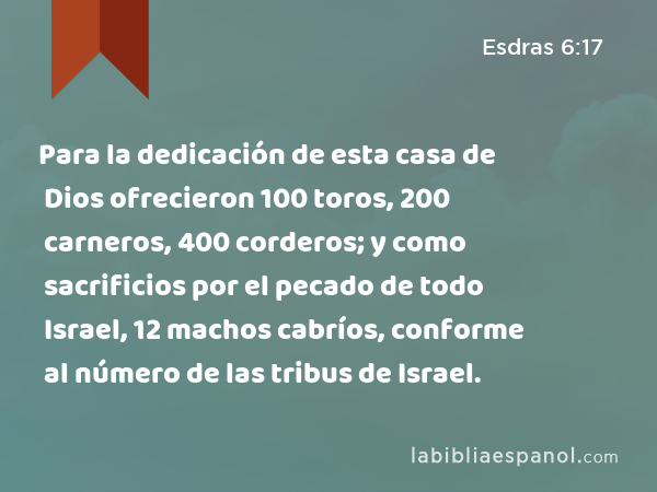 Para la dedicación de esta casa de Dios ofrecieron 100 toros, 200 carneros, 400 corderos; y como sacrificios por el pecado de todo Israel, 12 machos cabríos, conforme al número de las tribus de Israel. - Esdras 6:17