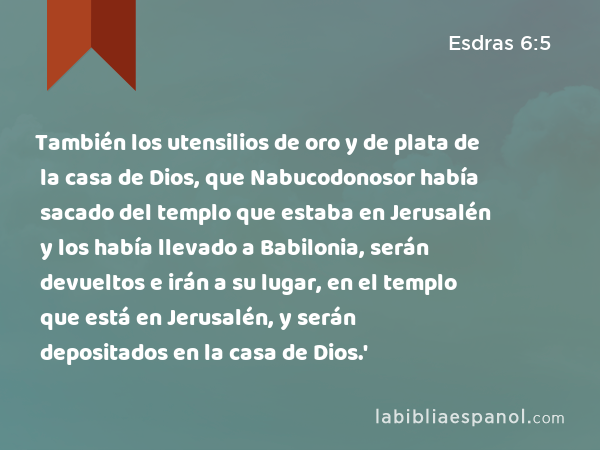 También los utensilios de oro y de plata de la casa de Dios, que Nabucodonosor había sacado del templo que estaba en Jerusalén y los había llevado a Babilonia, serán devueltos e irán a su lugar, en el templo que está en Jerusalén, y serán depositados en la casa de Dios.' - Esdras 6:5