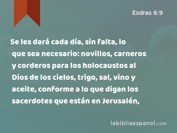 Se les dará cada día, sin falta, lo que sea necesario: novillos, carneros y corderos para los holocaustos al Dios de los cielos, trigo, sal, vino y aceite, conforme a lo que digan los sacerdotes que están en Jerusalén, - Esdras 6:9