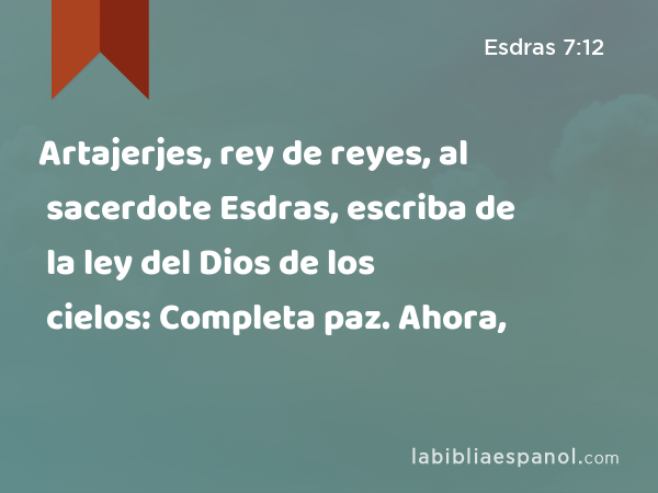 Artajerjes, rey de reyes, al sacerdote Esdras, escriba de la ley del Dios de los cielos: Completa paz. Ahora, - Esdras 7:12