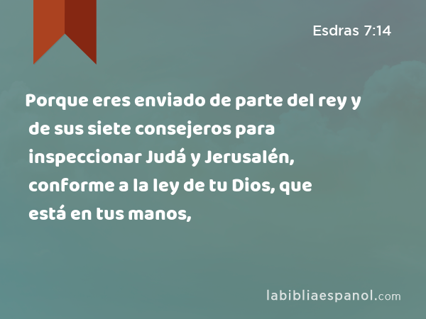 Porque eres enviado de parte del rey y de sus siete consejeros para inspeccionar Judá y Jerusalén, conforme a la ley de tu Dios, que está en tus manos, - Esdras 7:14