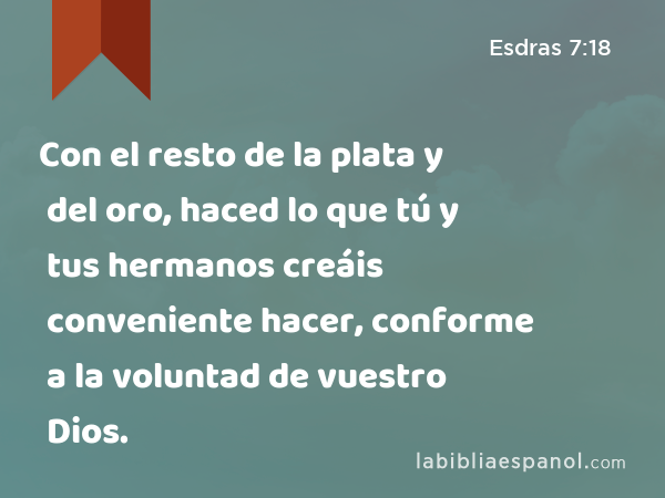 Con el resto de la plata y del oro, haced lo que tú y tus hermanos creáis conveniente hacer, conforme a la voluntad de vuestro Dios. - Esdras 7:18