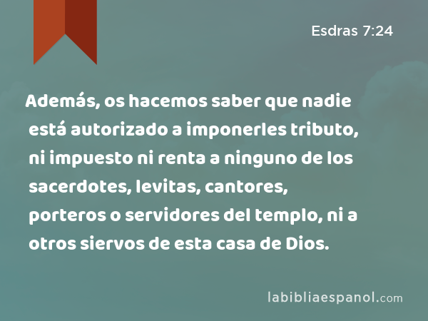 Además, os hacemos saber que nadie está autorizado a imponerles tributo, ni impuesto ni renta a ninguno de los sacerdotes, levitas, cantores, porteros o servidores del templo, ni a otros siervos de esta casa de Dios. - Esdras 7:24