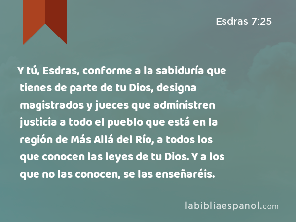 Y tú, Esdras, conforme a la sabiduría que tienes de parte de tu Dios, designa magistrados y jueces que administren justicia a todo el pueblo que está en la región de Más Allá del Río, a todos los que conocen las leyes de tu Dios. Y a los que no las conocen, se las enseñaréis. - Esdras 7:25