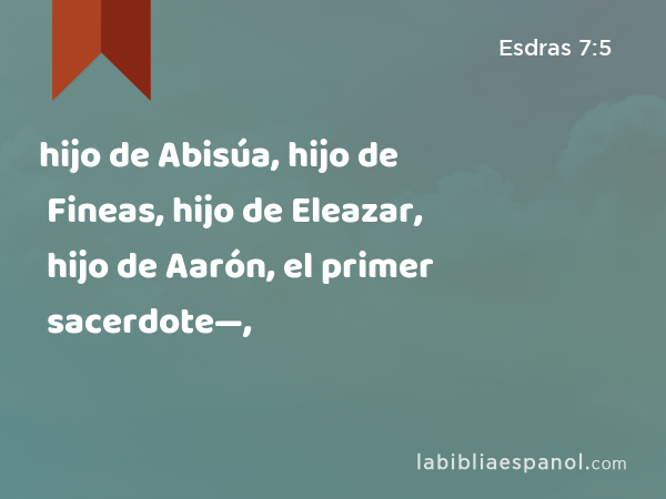 hijo de Abisúa, hijo de Fineas, hijo de Eleazar, hijo de Aarón, el primer sacerdote—, - Esdras 7:5