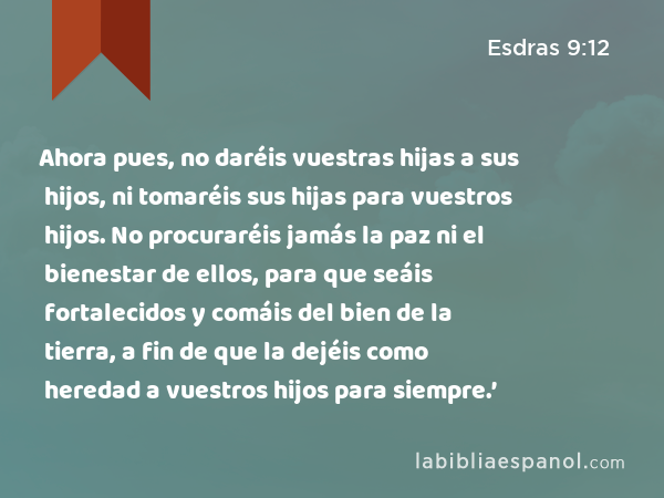 Ahora pues, no daréis vuestras hijas a sus hijos, ni tomaréis sus hijas para vuestros hijos. No procuraréis jamás la paz ni el bienestar de ellos, para que seáis fortalecidos y comáis del bien de la tierra, a fin de que la dejéis como heredad a vuestros hijos para siempre.’ - Esdras 9:12