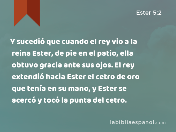 Y sucedió que cuando el rey vio a la reina Ester, de pie en el patio, ella obtuvo gracia ante sus ojos. El rey extendió hacia Ester el cetro de oro que tenía en su mano, y Ester se acercó y tocó la punta del cetro. - Ester 5:2