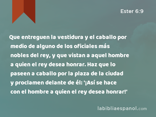 Que entreguen la vestidura y el caballo por medio de alguno de los oficiales más nobles del rey, y que vistan a aquel hombre a quien el rey desea honrar. Haz que lo paseen a caballo por la plaza de la ciudad y proclamen delante de él: '¡Así se hace con el hombre a quien el rey desea honrar!' - Ester 6:9