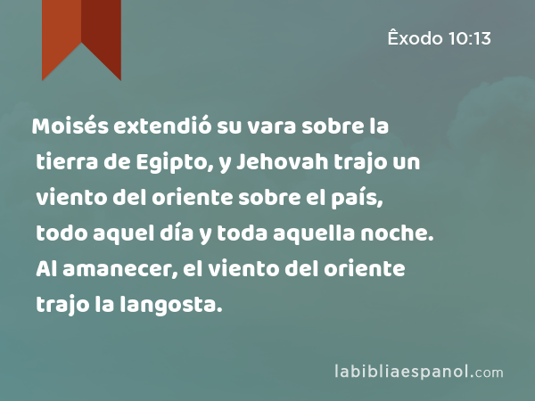 Moisés extendió su vara sobre la tierra de Egipto, y Jehovah trajo un viento del oriente sobre el país, todo aquel día y toda aquella noche. Al amanecer, el viento del oriente trajo la langosta. - Êxodo 10:13