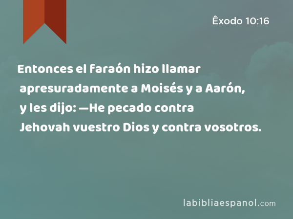 Entonces el faraón hizo llamar apresuradamente a Moisés y a Aarón, y les dijo: —He pecado contra Jehovah vuestro Dios y contra vosotros. - Êxodo 10:16