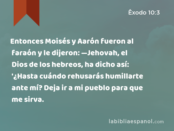 Entonces Moisés y Aarón fueron al faraón y le dijeron: —Jehovah, el Dios de los hebreos, ha dicho así: '¿Hasta cuándo rehusarás humillarte ante mí? Deja ir a mi pueblo para que me sirva. - Êxodo 10:3