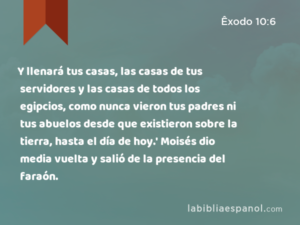 Y llenará tus casas, las casas de tus servidores y las casas de todos los egipcios, como nunca vieron tus padres ni tus abuelos desde que existieron sobre la tierra, hasta el día de hoy.' Moisés dio media vuelta y salió de la presencia del faraón. - Êxodo 10:6