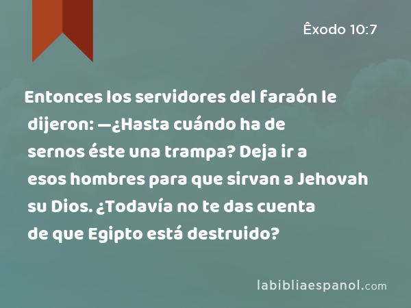 Entonces los servidores del faraón le dijeron: —¿Hasta cuándo ha de sernos éste una trampa? Deja ir a esos hombres para que sirvan a Jehovah su Dios. ¿Todavía no te das cuenta de que Egipto está destruido? - Êxodo 10:7