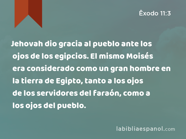 Jehovah dio gracia al pueblo ante los ojos de los egipcios. El mismo Moisés era considerado como un gran hombre en la tierra de Egipto, tanto a los ojos de los servidores del faraón, como a los ojos del pueblo. - Êxodo 11:3