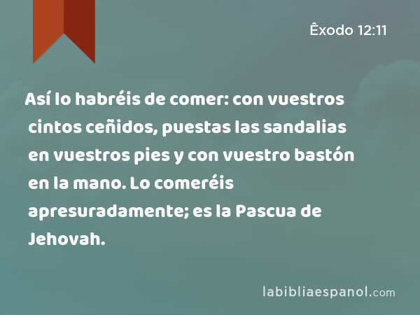 Así lo habréis de comer: con vuestros cintos ceñidos, puestas las sandalias en vuestros pies y con vuestro bastón en la mano. Lo comeréis apresuradamente; es la Pascua de Jehovah. - Êxodo 12:11