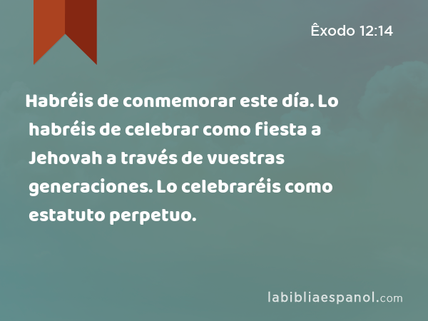 Habréis de conmemorar este día. Lo habréis de celebrar como fiesta a Jehovah a través de vuestras generaciones. Lo celebraréis como estatuto perpetuo. - Êxodo 12:14