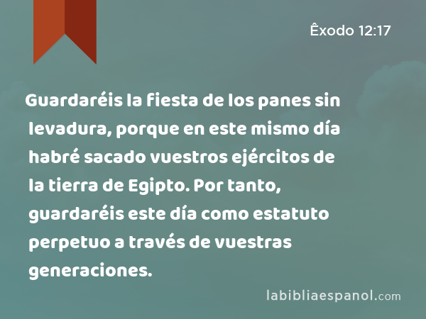 Guardaréis la fiesta de los panes sin levadura, porque en este mismo día habré sacado vuestros ejércitos de la tierra de Egipto. Por tanto, guardaréis este día como estatuto perpetuo a través de vuestras generaciones. - Êxodo 12:17