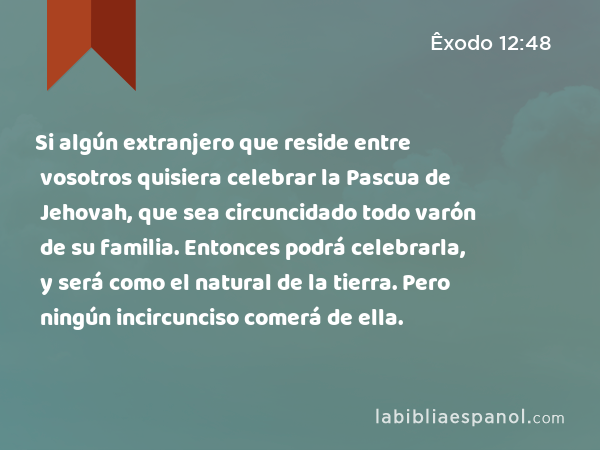 Si algún extranjero que reside entre vosotros quisiera celebrar la Pascua de Jehovah, que sea circuncidado todo varón de su familia. Entonces podrá celebrarla, y será como el natural de la tierra. Pero ningún incircunciso comerá de ella. - Êxodo 12:48