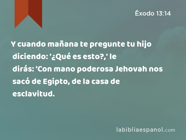 Y cuando mañana te pregunte tu hijo diciendo: '¿Qué es esto?,' le dirás: 'Con mano poderosa Jehovah nos sacó de Egipto, de la casa de esclavitud. - Êxodo 13:14