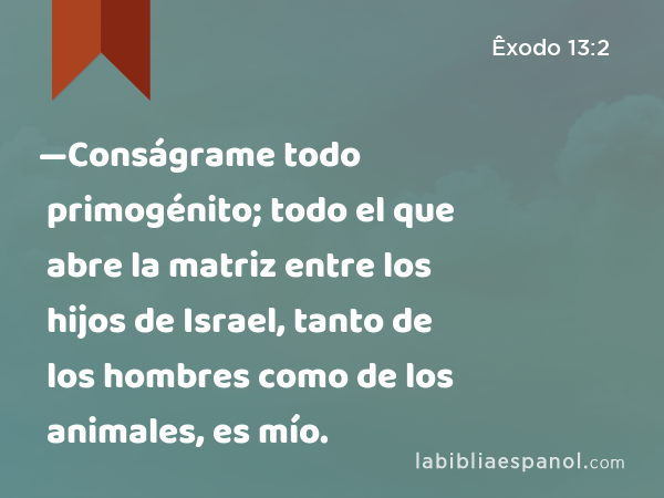 —Conságrame todo primogénito; todo el que abre la matriz entre los hijos de Israel, tanto de los hombres como de los animales, es mío. - Êxodo 13:2