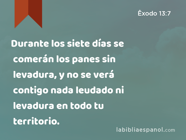 Durante los siete días se comerán los panes sin levadura, y no se verá contigo nada leudado ni levadura en todo tu territorio. - Êxodo 13:7