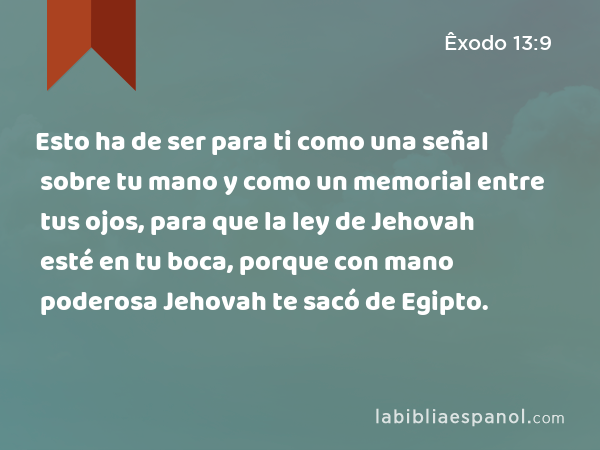 Esto ha de ser para ti como una señal sobre tu mano y como un memorial entre tus ojos, para que la ley de Jehovah esté en tu boca, porque con mano poderosa Jehovah te sacó de Egipto. - Êxodo 13:9