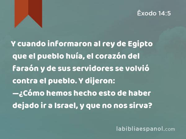 Y cuando informaron al rey de Egipto que el pueblo huía, el corazón del faraón y de sus servidores se volvió contra el pueblo. Y dijeron: —¿Cómo hemos hecho esto de haber dejado ir a Israel, y que no nos sirva? - Êxodo 14:5