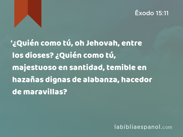 '¿Quién como tú, oh Jehovah, entre los dioses? ¿Quién como tú, majestuoso en santidad, temible en hazañas dignas de alabanza, hacedor de maravillas? - Êxodo 15:11