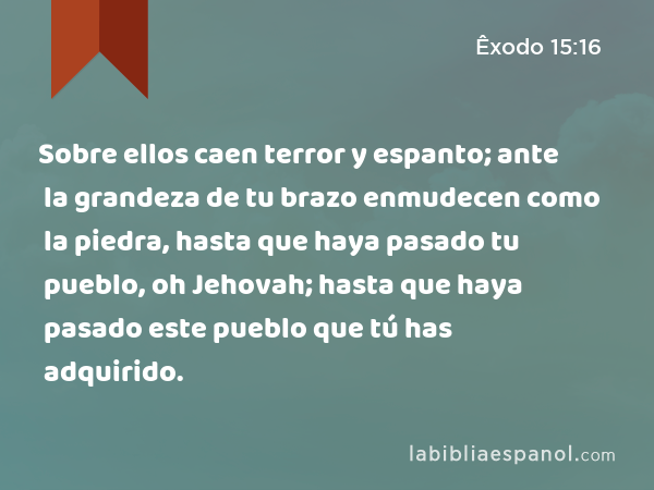 Sobre ellos caen terror y espanto; ante la grandeza de tu brazo enmudecen como la piedra, hasta que haya pasado tu pueblo, oh Jehovah; hasta que haya pasado este pueblo que tú has adquirido. - Êxodo 15:16