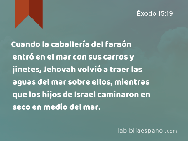 Cuando la caballería del faraón entró en el mar con sus carros y jinetes, Jehovah volvió a traer las aguas del mar sobre ellos, mientras que los hijos de Israel caminaron en seco en medio del mar. - Êxodo 15:19