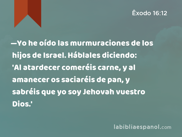 —Yo he oído las murmuraciones de los hijos de Israel. Háblales diciendo: 'Al atardecer comeréis carne, y al amanecer os saciaréis de pan, y sabréis que yo soy Jehovah vuestro Dios.' - Êxodo 16:12