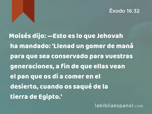 Moisés dijo: —Esto es lo que Jehovah ha mandado: 'Llenad un gomer de maná para que sea conservado para vuestras generaciones, a fin de que ellas vean el pan que os di a comer en el desierto, cuando os saqué de la tierra de Egipto.' - Êxodo 16:32