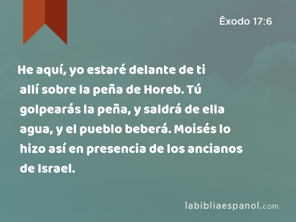 He aquí, yo estaré delante de ti allí sobre la peña de Horeb. Tú golpearás la peña, y saldrá de ella agua, y el pueblo beberá. Moisés lo hizo así en presencia de los ancianos de Israel. - Êxodo 17:6