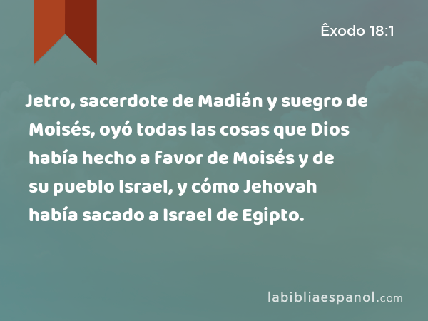 Jetro, sacerdote de Madián y suegro de Moisés, oyó todas las cosas que Dios había hecho a favor de Moisés y de su pueblo Israel, y cómo Jehovah había sacado a Israel de Egipto. - Êxodo 18:1