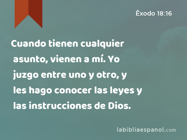 Cuando tienen cualquier asunto, vienen a mí. Yo juzgo entre uno y otro, y les hago conocer las leyes y las instrucciones de Dios. - Êxodo 18:16