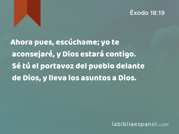 Ahora pues, escúchame; yo te aconsejaré, y Dios estará contigo. Sé tú el portavoz del pueblo delante de Dios, y lleva los asuntos a Dios. - Êxodo 18:19