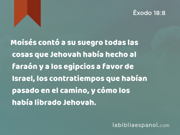 Moisés contó a su suegro todas las cosas que Jehovah había hecho al faraón y a los egipcios a favor de Israel, los contratiempos que habían pasado en el camino, y cómo los había librado Jehovah. - Êxodo 18:8