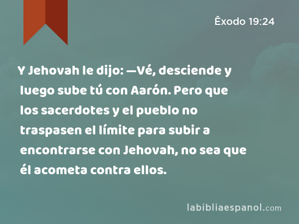 Y Jehovah le dijo: —Vé, desciende y luego sube tú con Aarón. Pero que los sacerdotes y el pueblo no traspasen el límite para subir a encontrarse con Jehovah, no sea que él acometa contra ellos. - Êxodo 19:24