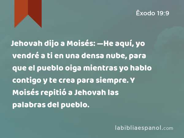 Jehovah dijo a Moisés: —He aquí, yo vendré a ti en una densa nube, para que el pueblo oiga mientras yo hablo contigo y te crea para siempre. Y Moisés repitió a Jehovah las palabras del pueblo. - Êxodo 19:9