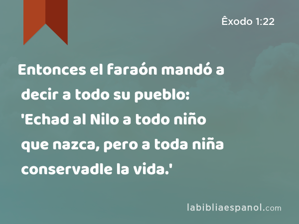 Entonces el faraón mandó a decir a todo su pueblo: 'Echad al Nilo a todo niño que nazca, pero a toda niña conservadle la vida.' - Êxodo 1:22