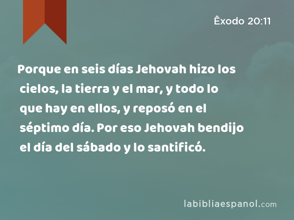 Porque en seis días Jehovah hizo los cielos, la tierra y el mar, y todo lo que hay en ellos, y reposó en el séptimo día. Por eso Jehovah bendijo el día del sábado y lo santificó. - Êxodo 20:11