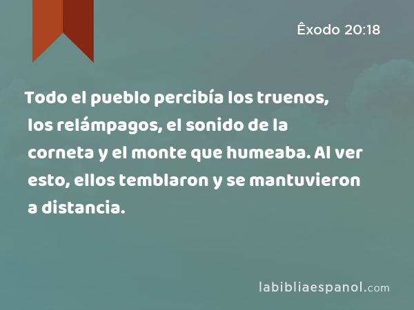 Todo el pueblo percibía los truenos, los relámpagos, el sonido de la corneta y el monte que humeaba. Al ver esto, ellos temblaron y se mantuvieron a distancia. - Êxodo 20:18