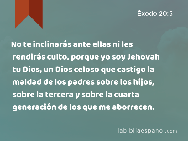 No te inclinarás ante ellas ni les rendirás culto, porque yo soy Jehovah tu Dios, un Dios celoso que castigo la maldad de los padres sobre los hijos, sobre la tercera y sobre la cuarta generación de los que me aborrecen. - Êxodo 20:5