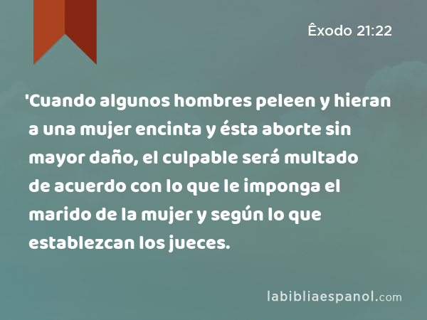 'Cuando algunos hombres peleen y hieran a una mujer encinta y ésta aborte sin mayor daño, el culpable será multado de acuerdo con lo que le imponga el marido de la mujer y según lo que establezcan los jueces. - Êxodo 21:22