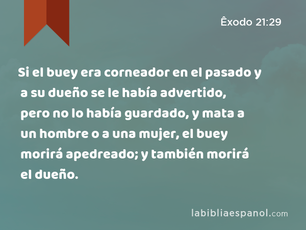 Si el buey era corneador en el pasado y a su dueño se le había advertido, pero no lo había guardado, y mata a un hombre o a una mujer, el buey morirá apedreado; y también morirá el dueño. - Êxodo 21:29