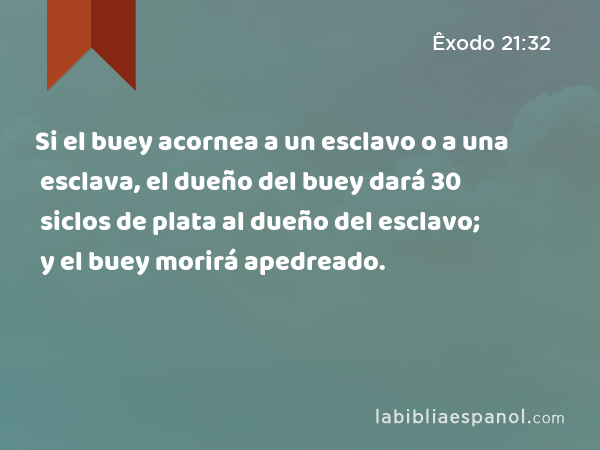 Si el buey acornea a un esclavo o a una esclava, el dueño del buey dará 30 siclos de plata al dueño del esclavo; y el buey morirá apedreado. - Êxodo 21:32