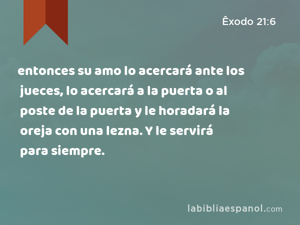 entonces su amo lo acercará ante los jueces, lo acercará a la puerta o al poste de la puerta y le horadará la oreja con una lezna. Y le servirá para siempre. - Êxodo 21:6