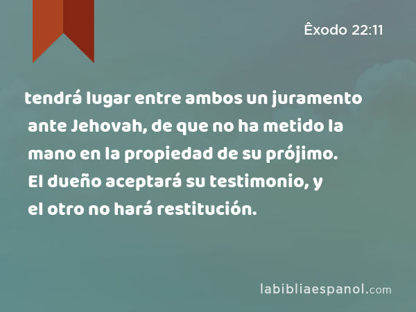 tendrá lugar entre ambos un juramento ante Jehovah, de que no ha metido la mano en la propiedad de su prójimo. El dueño aceptará su testimonio, y el otro no hará restitución. - Êxodo 22:11