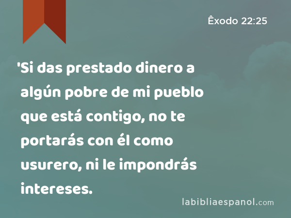 'Si das prestado dinero a algún pobre de mi pueblo que está contigo, no te portarás con él como usurero, ni le impondrás intereses. - Êxodo 22:25