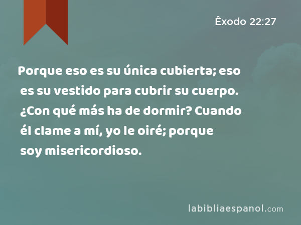 Porque eso es su única cubierta; eso es su vestido para cubrir su cuerpo. ¿Con qué más ha de dormir? Cuando él clame a mí, yo le oiré; porque soy misericordioso. - Êxodo 22:27